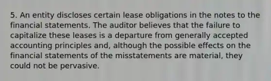 5. An entity discloses certain lease obligations in the notes to the financial statements. The auditor believes that the failure to capitalize these leases is a departure from generally accepted accounting principles and, although the possible effects on the financial statements of the misstatements are material, they could not be pervasive.