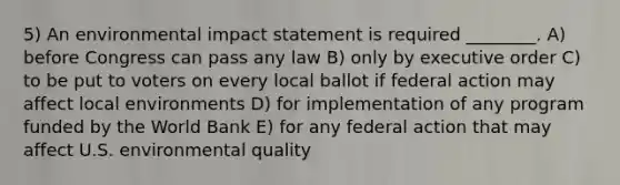 5) An environmental impact statement is required ________. A) before Congress can pass any law B) only by executive order C) to be put to voters on every local ballot if federal action may affect local environments D) for implementation of any program funded by the World Bank E) for any federal action that may affect U.S. environmental quality