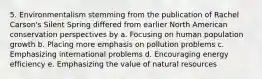 5. Environmentalism stemming from the publication of Rachel Carson's Silent Spring differed from earlier North American conservation perspectives by a. Focusing on human population growth b. Placing more emphasis on pollution problems c. Emphasizing international problems d. Encouraging energy efficiency e. Emphasizing the value of natural resources