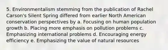 5. Environmentalism stemming from the publication of Rachel Carson's Silent Spring differed from earlier North American conservation perspectives by a. Focusing on human population growth b. Placing more emphasis on pollution problems c. Emphasizing international problems d. Encouraging energy efficiency e. Emphasizing the value of natural resources