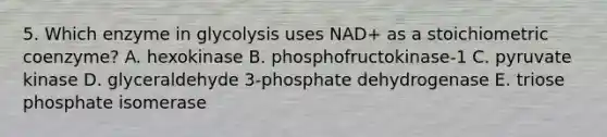 5. Which enzyme in glycolysis uses NAD+ as a stoichiometric coenzyme? A. hexokinase B. phosphofructokinase-1 C. pyruvate kinase D. glyceraldehyde 3-phosphate dehydrogenase E. triose phosphate isomerase