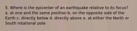 5. Where is the epicenter of an earthquake relative to its focus? a. at one and the same position b. on the opposite side of the Earth c. directly below d. directly above e. at either the North or South rotational pole