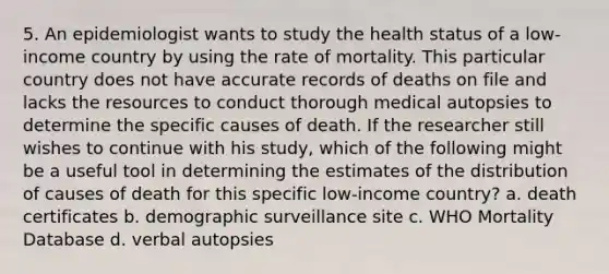 5. An epidemiologist wants to study the health status of a low-income country by using the rate of mortality. This particular country does not have accurate records of deaths on file and lacks the resources to conduct thorough medical autopsies to determine the specific causes of death. If the researcher still wishes to continue with his study, which of the following might be a useful tool in determining the estimates of the distribution of causes of death for this specific low-income country? a. death certificates b. demographic surveillance site c. WHO Mortality Database d. verbal autopsies