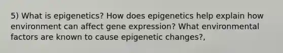 5) What is epigenetics? How does epigenetics help explain how environment can affect gene expression? What environmental factors are known to cause epigenetic changes?,