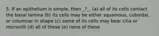 5. If an epithelium is simple, then _?_. (a) all of its cells contact the basal lamina (b) its cells may be either squamous, cuboidal, or columnar in shape (c) some of its cells may bear cilia or microvilli (d) all of these (e) none of these