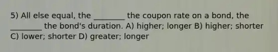 5) All else equal, the ________ the coupon rate on a bond, the ________ the bond's duration. A) higher; longer B) higher; shorter C) lower; shorter D) greater; longer