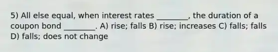 5) All else equal, when interest rates ________, the duration of a coupon bond ________. A) rise; falls B) rise; increases C) falls; falls D) falls; does not change