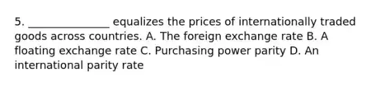 5. _______________ equalizes the prices of internationally traded goods across countries. A. The foreign exchange rate B. A floating exchange rate C. Purchasing power parity D. An international parity rate