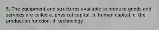 5. The equipment and structures available to produce goods and services are called a. physical capital. b. human capital. c. the production function. d. technology.