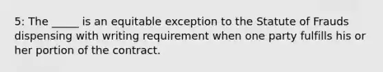 5: The _____ is an equitable exception to the Statute of Frauds dispensing with writing requirement when one party fulfills his or her portion of the contract.