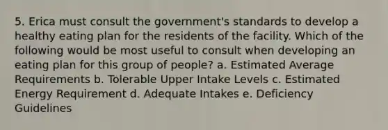 5. Erica must consult the government's standards to develop a healthy eating plan for the residents of the facility. Which of the following would be most useful to consult when developing an eating plan for this group of people? a. Estimated Average Requirements b. Tolerable Upper Intake Levels c. Estimated Energy Requirement d. Adequate Intakes e. Deficiency Guidelines