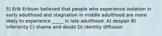 5) Erik Erikson believed that people who experience isolation in early adulthood and stagnation in middle adulthood are more likely to experience _____ in late adulthood. A) despair B) inferiority C) shame and doubt D) identity diffusion