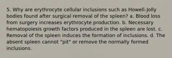 5. Why are erythrocyte cellular inclusions such as Howell-Jolly bodies found after surgical removal of the spleen? a. Blood loss from surgery increases erythrocyte production. b. Necessary hematopoiesis growth factors produced in the spleen are lost. c. Removal of the spleen induces the formation of inclusions. d. The absent spleen cannot "pit" or remove the normally formed inclusions.