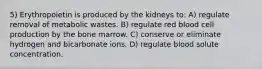 5) Erythropoietin is produced by the kidneys to: A) regulate removal of metabolic wastes. B) regulate red blood cell production by the bone marrow. C) conserve or eliminate hydrogen and bicarbonate ions. D) regulate blood solute concentration.