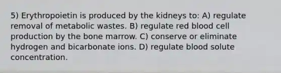 5) Erythropoietin is produced by the kidneys to: A) regulate removal of metabolic wastes. B) regulate red blood cell production by the bone marrow. C) conserve or eliminate hydrogen and bicarbonate ions. D) regulate blood solute concentration.