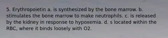 5. Erythropoietin a. is synthesized by the bone marrow. b. stimulates the bone marrow to make neutrophils. c. is released by the kidney in response to hypoxemia. d. s located within the RBC, where it binds loosely with O2.