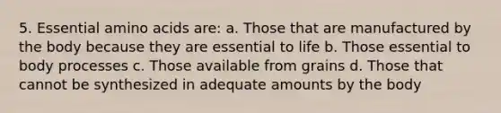 5. Essential amino acids are: a. Those that are manufactured by the body because they are essential to life b. Those essential to body processes c. Those available from grains d. Those that cannot be synthesized in adequate amounts by the body
