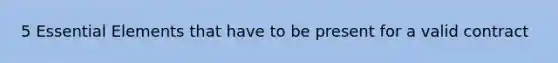 5 Essential Elements that have to be present for a valid contract