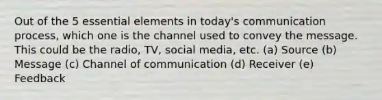 Out of the 5 essential elements in today's communication process, which one is the channel used to convey the message. This could be the radio, TV, social media, etc. (a) Source (b) Message (c) Channel of communication (d) Receiver (e) Feedback