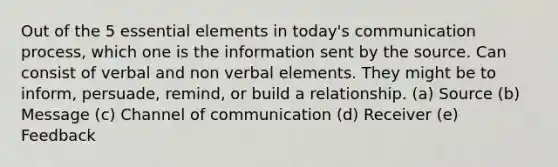 Out of the 5 <a href='https://www.questionai.com/knowledge/kqSssz4B6a-essential-elements' class='anchor-knowledge'>essential elements</a> in today's communication process, which one is the information sent by the source. Can consist of verbal and non verbal elements. They might be to inform, persuade, remind, or build a relationship. (a) Source (b) Message (c) Channel of communication (d) Receiver (e) Feedback