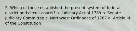 5. Which of these established the present system of federal district and circuit courts? a. Judiciary Act of 1789 b. Senate Judiciary Committee c. Northwest Ordinance of 1787 d. Article III of the Constitution