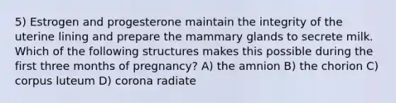 5) Estrogen and progesterone maintain the integrity of the uterine lining and prepare the mammary glands to secrete milk. Which of the following structures makes this possible during the first three months of pregnancy? A) the amnion B) the chorion C) corpus luteum D) corona radiate