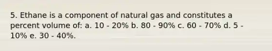 5. Ethane is a component of natural gas and constitutes a percent volume of: a. 10 - 20% b. 80 - 90% c. 60 - 70% d. 5 - 10% e. 30 - 40%.