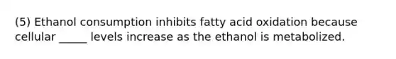 (5) Ethanol consumption inhibits fatty acid oxidation because cellular _____ levels increase as the ethanol is metabolized.