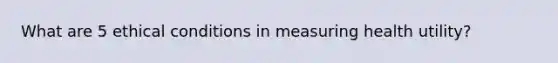 What are 5 ethical conditions in measuring health utility?