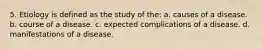 5. Etiology is defined as the study of the: a. causes of a disease. b. course of a disease. c. expected complications of a disease. d. manifestations of a disease.