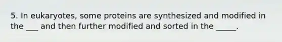 5. In eukaryotes, some proteins are synthesized and modified in the ___ and then further modified and sorted in the _____.