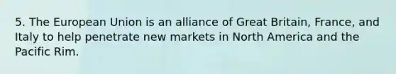 5. The European Union is an alliance of Great Britain, France, and Italy to help penetrate new markets in North America and the Pacific Rim.