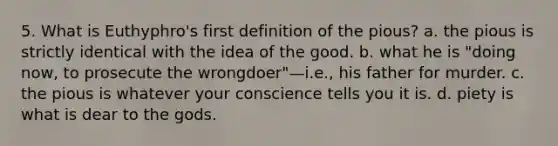 5. What is Euthyphro's first definition of the pious? a. the pious is strictly identical with the idea of the good. b. what he is "doing now, to prosecute the wrongdoer"—i.e., his father for murder. c. the pious is whatever your conscience tells you it is. d. piety is what is dear to the gods.