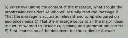 5) When evaluating the content of the message, what should the proofreader consider? A) Who will actually read the message B) That the message is accurate, relevant and complete based on audience needs C) That the message contains all the major ideas the writer wanted to include D) Spelling and grammar are correct E) First impression of the document for the audience Answer: