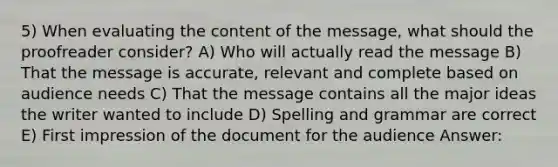 5) When evaluating the content of the message, what should the proofreader consider? A) Who will actually read the message B) That the message is accurate, relevant and complete based on audience needs C) That the message contains all the major ideas the writer wanted to include D) Spelling and grammar are correct E) First impression of the document for the audience Answer: