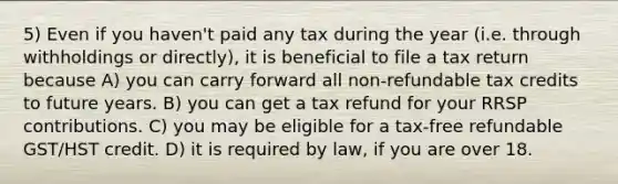 5) Even if you haven't paid any tax during the year (i.e. through withholdings or directly), it is beneficial to file a tax return because A) you can carry forward all non-refundable tax credits to future years. B) you can get a tax refund for your RRSP contributions. C) you may be eligible for a tax-free refundable GST/HST credit. D) it is required by law, if you are over 18.