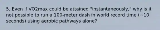 5. Even if VO2max could be attained "instantaneously," why is it not possible to run a 100-meter dash in world record time (~10 seconds) using aerobic pathways alone?