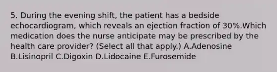 5. During the evening shift, the patient has a bedside echocardiogram, which reveals an ejection fraction of 30%.Which medication does the nurse anticipate may be prescribed by the health care provider? (Select all that apply.) A.Adenosine B.Lisinopril C.Digoxin D.Lidocaine E.Furosemide