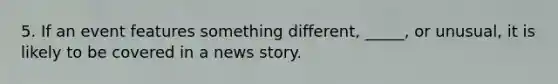 5. If an event features something different, _____, or unusual, it is likely to be covered in a news story.