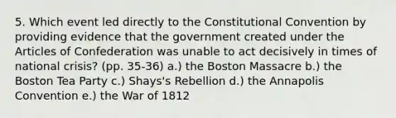 5. Which event led directly to <a href='https://www.questionai.com/knowledge/knd5xy61DJ-the-constitutional-convention' class='anchor-knowledge'>the constitutional convention</a> by providing evidence that the government created under <a href='https://www.questionai.com/knowledge/k5NDraRCFC-the-articles-of-confederation' class='anchor-knowledge'>the articles of confederation</a> was unable to act decisively in times of national crisis? (pp. 35-36) a.) the Boston Massacre b.) the Boston Tea Party c.) Shays's Rebellion d.) the Annapolis Convention e.) the War of 1812