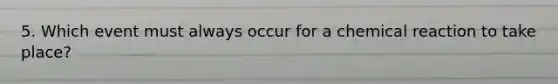 5. Which event must always occur for a chemical reaction to take place?