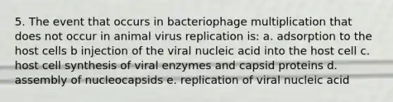 5. The event that occurs in bacteriophage multiplication that does not occur in animal virus replication is: a. adsorption to the host cells b injection of the viral nucleic acid into the host cell c. host cell synthesis of viral enzymes and capsid proteins d. assembly of nucleocapsids e. replication of viral nucleic acid