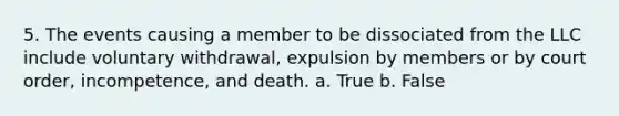 5. The events causing a member to be dissociated from the LLC include voluntary withdrawal, expulsion by members or by court order, incompetence, and death. a. True b. False