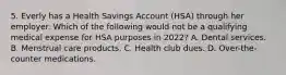 5. Everly has a Health Savings Account (HSA) through her employer. Which of the following would not be a qualifying medical expense for HSA purposes in 2022? A. Dental services. B. Menstrual care products. C. Health club dues. D. Over-the-counter medications.