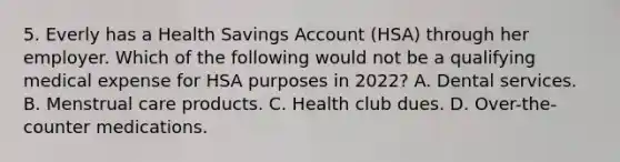 5. Everly has a Health Savings Account (HSA) through her employer. Which of the following would not be a qualifying medical expense for HSA purposes in 2022? A. Dental services. B. Menstrual care products. C. Health club dues. D. Over-the-counter medications.