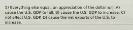 5) Everything else equal, an appreciation of the dollar will: A) cause the U.S. GDP to fall. B) cause the U.S. GDP to increase. C) not affect U.S. GDP. D) cause the net exports of the U.S. to increase.