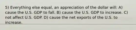 5) Everything else equal, an appreciation of the dollar will: A) cause the U.S. GDP to fall. B) cause the U.S. GDP to increase. C) not affect U.S. GDP. D) cause the net exports of the U.S. to increase.