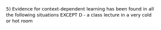 5) Evidence for context-dependent learning has been found in all the following situations EXCEPT D - a class lecture in a very cold or hot room