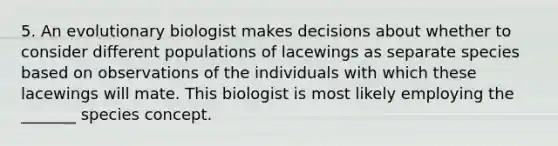 5. An evolutionary biologist makes decisions about whether to consider different populations of lacewings as separate species based on observations of the individuals with which these lacewings will mate. This biologist is most likely employing the _______ species concept.