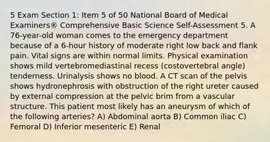 5 Exam Section 1: Item 5 of 50 National Board of Medical Examiners® Comprehensive Basic Science Self-Assessment 5. A 76-year-old woman comes to the emergency department because of a 6-hour history of moderate right low back and flank pain. Vital signs are within normal limits. Physical examination shows mild vertebromediastinal recess (costovertebral angle) tenderness. Urinalysis shows no blood. A CT scan of the pelvis shows hydronephrosis with obstruction of the right ureter caused by external compression at the pelvic brim from a vascular structure. This patient most likely has an aneurysm of which of the following arteries? A) Abdominal aorta B) Common iliac C) Femoral D) Inferior mesenteric E) Renal